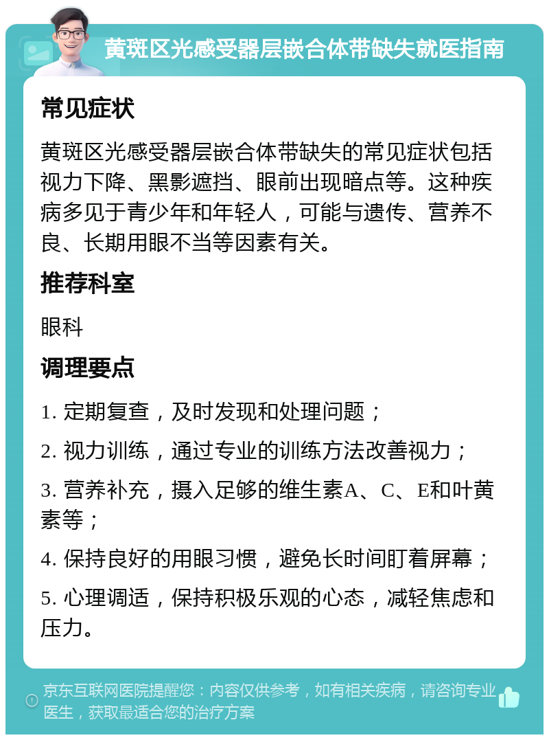 黄斑区光感受器层嵌合体带缺失就医指南 常见症状 黄斑区光感受器层嵌合体带缺失的常见症状包括视力下降、黑影遮挡、眼前出现暗点等。这种疾病多见于青少年和年轻人，可能与遗传、营养不良、长期用眼不当等因素有关。 推荐科室 眼科 调理要点 1. 定期复查，及时发现和处理问题； 2. 视力训练，通过专业的训练方法改善视力； 3. 营养补充，摄入足够的维生素A、C、E和叶黄素等； 4. 保持良好的用眼习惯，避免长时间盯着屏幕； 5. 心理调适，保持积极乐观的心态，减轻焦虑和压力。