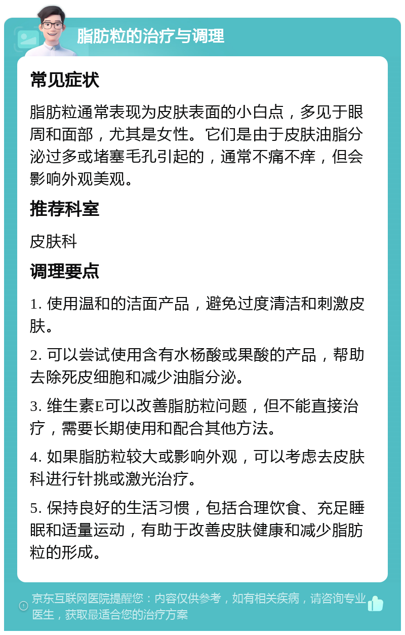 脂肪粒的治疗与调理 常见症状 脂肪粒通常表现为皮肤表面的小白点，多见于眼周和面部，尤其是女性。它们是由于皮肤油脂分泌过多或堵塞毛孔引起的，通常不痛不痒，但会影响外观美观。 推荐科室 皮肤科 调理要点 1. 使用温和的洁面产品，避免过度清洁和刺激皮肤。 2. 可以尝试使用含有水杨酸或果酸的产品，帮助去除死皮细胞和减少油脂分泌。 3. 维生素E可以改善脂肪粒问题，但不能直接治疗，需要长期使用和配合其他方法。 4. 如果脂肪粒较大或影响外观，可以考虑去皮肤科进行针挑或激光治疗。 5. 保持良好的生活习惯，包括合理饮食、充足睡眠和适量运动，有助于改善皮肤健康和减少脂肪粒的形成。