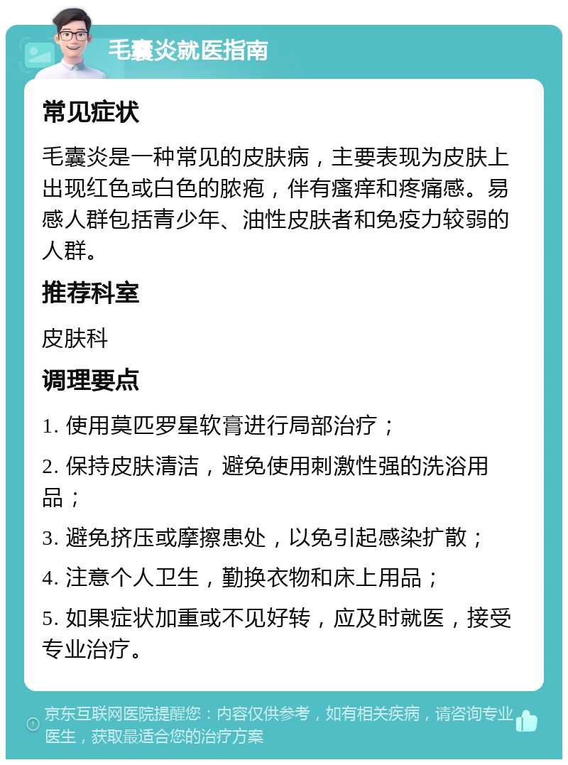 毛囊炎就医指南 常见症状 毛囊炎是一种常见的皮肤病，主要表现为皮肤上出现红色或白色的脓疱，伴有瘙痒和疼痛感。易感人群包括青少年、油性皮肤者和免疫力较弱的人群。 推荐科室 皮肤科 调理要点 1. 使用莫匹罗星软膏进行局部治疗； 2. 保持皮肤清洁，避免使用刺激性强的洗浴用品； 3. 避免挤压或摩擦患处，以免引起感染扩散； 4. 注意个人卫生，勤换衣物和床上用品； 5. 如果症状加重或不见好转，应及时就医，接受专业治疗。