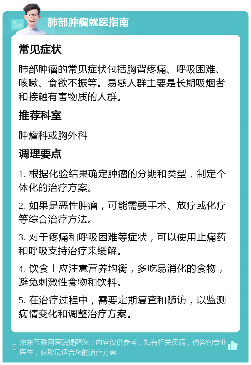 肺部肿瘤就医指南 常见症状 肺部肿瘤的常见症状包括胸背疼痛、呼吸困难、咳嗽、食欲不振等。易感人群主要是长期吸烟者和接触有害物质的人群。 推荐科室 肿瘤科或胸外科 调理要点 1. 根据化验结果确定肿瘤的分期和类型，制定个体化的治疗方案。 2. 如果是恶性肿瘤，可能需要手术、放疗或化疗等综合治疗方法。 3. 对于疼痛和呼吸困难等症状，可以使用止痛药和呼吸支持治疗来缓解。 4. 饮食上应注意营养均衡，多吃易消化的食物，避免刺激性食物和饮料。 5. 在治疗过程中，需要定期复查和随访，以监测病情变化和调整治疗方案。