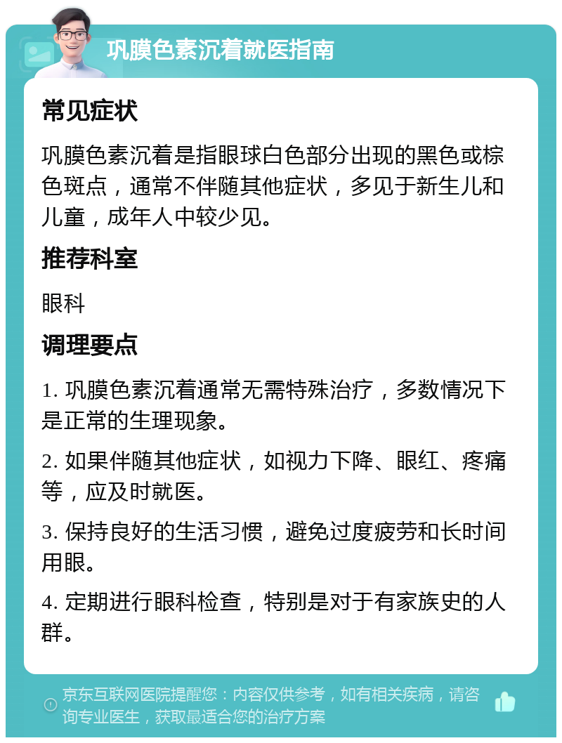 巩膜色素沉着就医指南 常见症状 巩膜色素沉着是指眼球白色部分出现的黑色或棕色斑点，通常不伴随其他症状，多见于新生儿和儿童，成年人中较少见。 推荐科室 眼科 调理要点 1. 巩膜色素沉着通常无需特殊治疗，多数情况下是正常的生理现象。 2. 如果伴随其他症状，如视力下降、眼红、疼痛等，应及时就医。 3. 保持良好的生活习惯，避免过度疲劳和长时间用眼。 4. 定期进行眼科检查，特别是对于有家族史的人群。