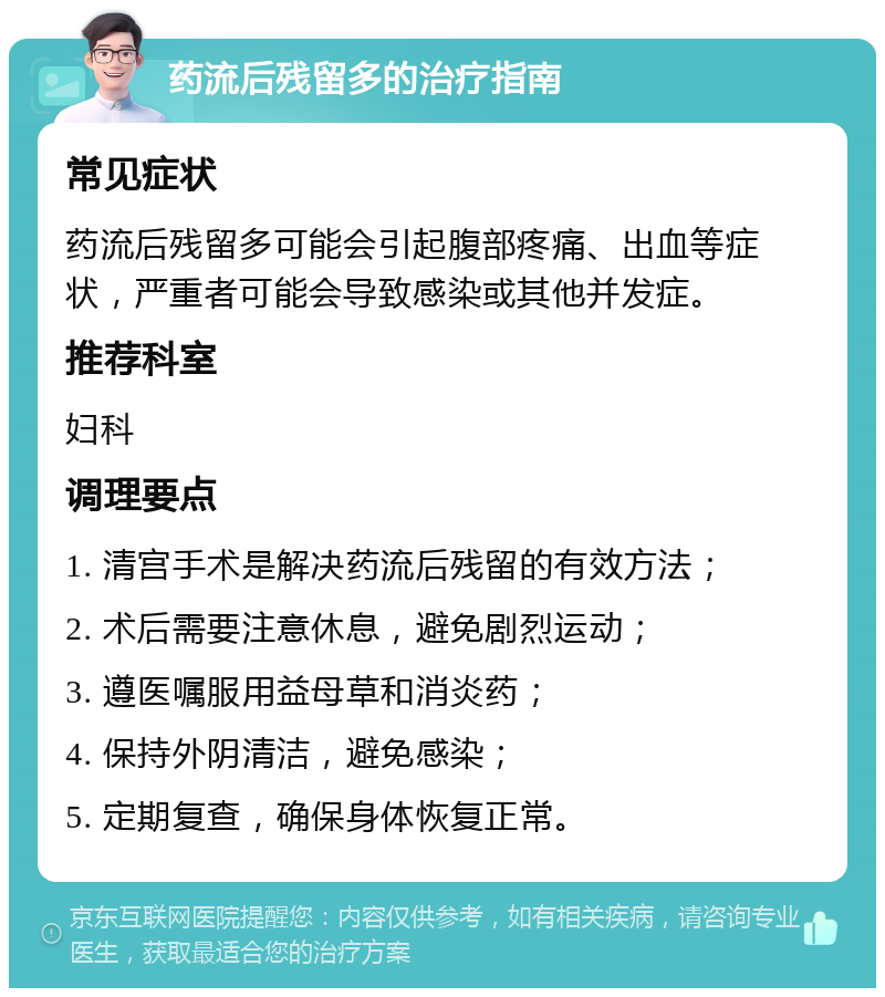 药流后残留多的治疗指南 常见症状 药流后残留多可能会引起腹部疼痛、出血等症状，严重者可能会导致感染或其他并发症。 推荐科室 妇科 调理要点 1. 清宫手术是解决药流后残留的有效方法； 2. 术后需要注意休息，避免剧烈运动； 3. 遵医嘱服用益母草和消炎药； 4. 保持外阴清洁，避免感染； 5. 定期复查，确保身体恢复正常。