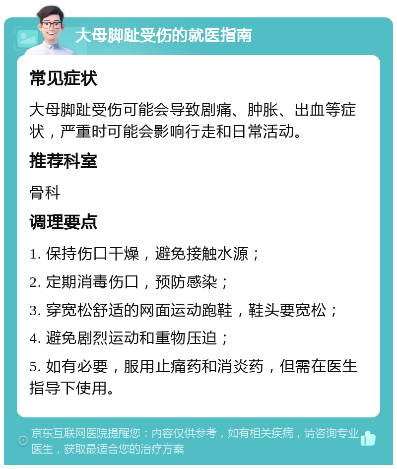 大母脚趾受伤的就医指南 常见症状 大母脚趾受伤可能会导致剧痛、肿胀、出血等症状，严重时可能会影响行走和日常活动。 推荐科室 骨科 调理要点 1. 保持伤口干燥，避免接触水源； 2. 定期消毒伤口，预防感染； 3. 穿宽松舒适的网面运动跑鞋，鞋头要宽松； 4. 避免剧烈运动和重物压迫； 5. 如有必要，服用止痛药和消炎药，但需在医生指导下使用。