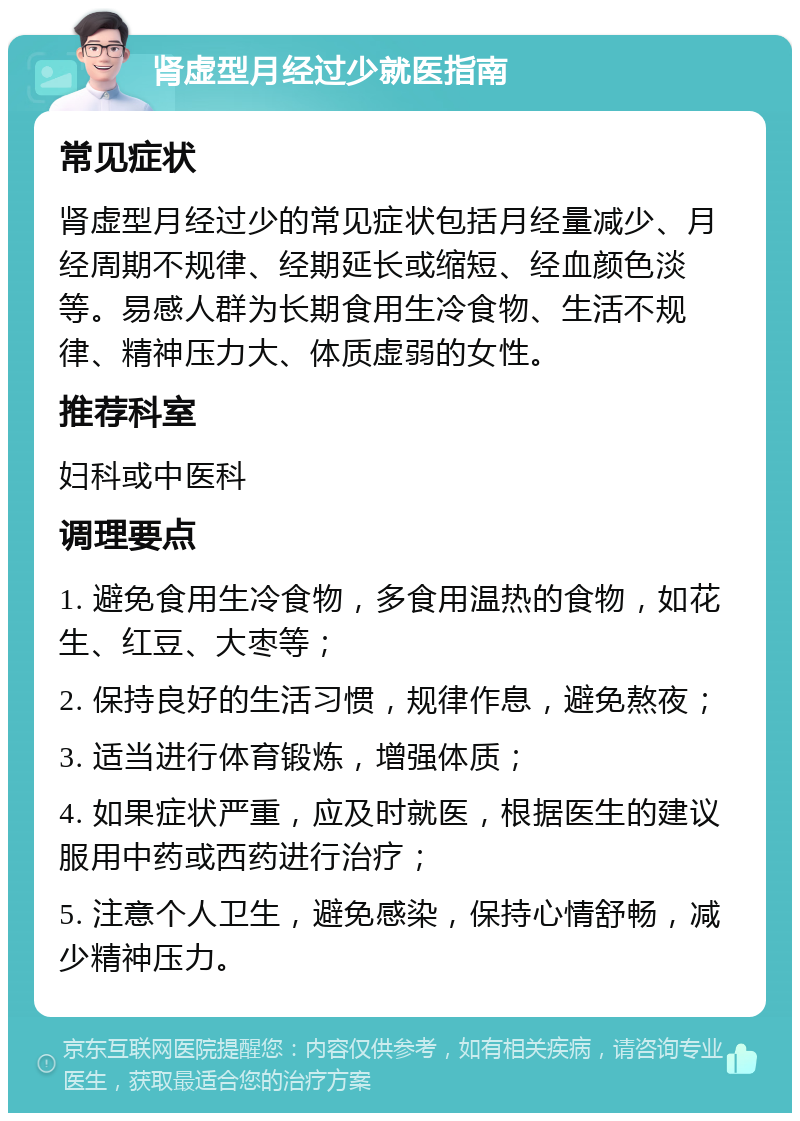 肾虚型月经过少就医指南 常见症状 肾虚型月经过少的常见症状包括月经量减少、月经周期不规律、经期延长或缩短、经血颜色淡等。易感人群为长期食用生冷食物、生活不规律、精神压力大、体质虚弱的女性。 推荐科室 妇科或中医科 调理要点 1. 避免食用生冷食物，多食用温热的食物，如花生、红豆、大枣等； 2. 保持良好的生活习惯，规律作息，避免熬夜； 3. 适当进行体育锻炼，增强体质； 4. 如果症状严重，应及时就医，根据医生的建议服用中药或西药进行治疗； 5. 注意个人卫生，避免感染，保持心情舒畅，减少精神压力。