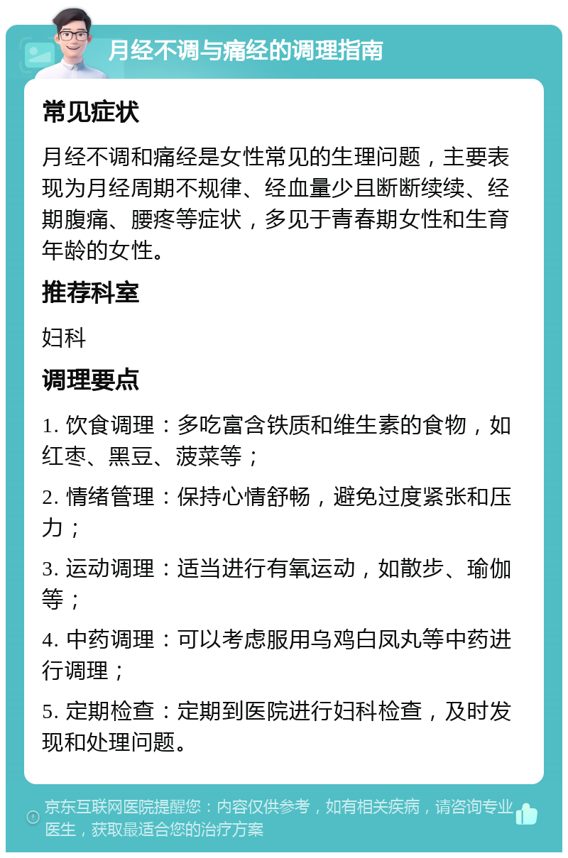 月经不调与痛经的调理指南 常见症状 月经不调和痛经是女性常见的生理问题，主要表现为月经周期不规律、经血量少且断断续续、经期腹痛、腰疼等症状，多见于青春期女性和生育年龄的女性。 推荐科室 妇科 调理要点 1. 饮食调理：多吃富含铁质和维生素的食物，如红枣、黑豆、菠菜等； 2. 情绪管理：保持心情舒畅，避免过度紧张和压力； 3. 运动调理：适当进行有氧运动，如散步、瑜伽等； 4. 中药调理：可以考虑服用乌鸡白凤丸等中药进行调理； 5. 定期检查：定期到医院进行妇科检查，及时发现和处理问题。