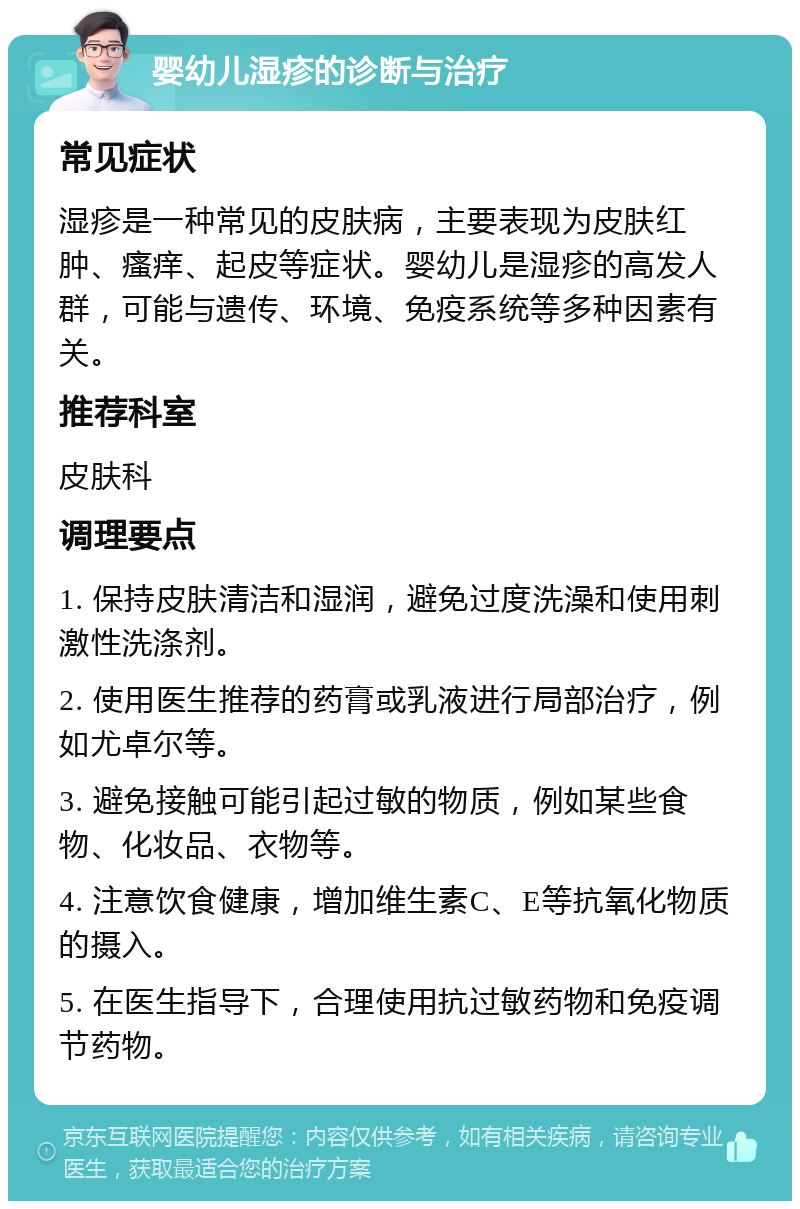 婴幼儿湿疹的诊断与治疗 常见症状 湿疹是一种常见的皮肤病，主要表现为皮肤红肿、瘙痒、起皮等症状。婴幼儿是湿疹的高发人群，可能与遗传、环境、免疫系统等多种因素有关。 推荐科室 皮肤科 调理要点 1. 保持皮肤清洁和湿润，避免过度洗澡和使用刺激性洗涤剂。 2. 使用医生推荐的药膏或乳液进行局部治疗，例如尤卓尔等。 3. 避免接触可能引起过敏的物质，例如某些食物、化妆品、衣物等。 4. 注意饮食健康，增加维生素C、E等抗氧化物质的摄入。 5. 在医生指导下，合理使用抗过敏药物和免疫调节药物。