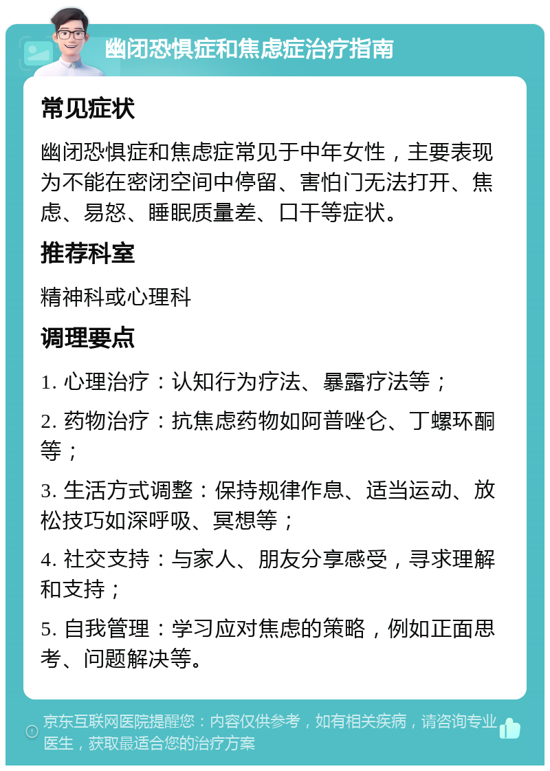 幽闭恐惧症和焦虑症治疗指南 常见症状 幽闭恐惧症和焦虑症常见于中年女性，主要表现为不能在密闭空间中停留、害怕门无法打开、焦虑、易怒、睡眠质量差、口干等症状。 推荐科室 精神科或心理科 调理要点 1. 心理治疗：认知行为疗法、暴露疗法等； 2. 药物治疗：抗焦虑药物如阿普唑仑、丁螺环酮等； 3. 生活方式调整：保持规律作息、适当运动、放松技巧如深呼吸、冥想等； 4. 社交支持：与家人、朋友分享感受，寻求理解和支持； 5. 自我管理：学习应对焦虑的策略，例如正面思考、问题解决等。