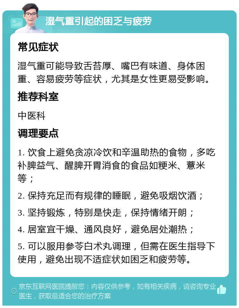 湿气重引起的困乏与疲劳 常见症状 湿气重可能导致舌苔厚、嘴巴有味道、身体困重、容易疲劳等症状，尤其是女性更易受影响。 推荐科室 中医科 调理要点 1. 饮食上避免贪凉冷饮和辛温助热的食物，多吃补脾益气、醒脾开胃消食的食品如粳米、薏米等； 2. 保持充足而有规律的睡眠，避免吸烟饮酒； 3. 坚持锻炼，特别是快走，保持情绪开朗； 4. 居室宜干燥、通风良好，避免居处潮热； 5. 可以服用参苓白术丸调理，但需在医生指导下使用，避免出现不适症状如困乏和疲劳等。