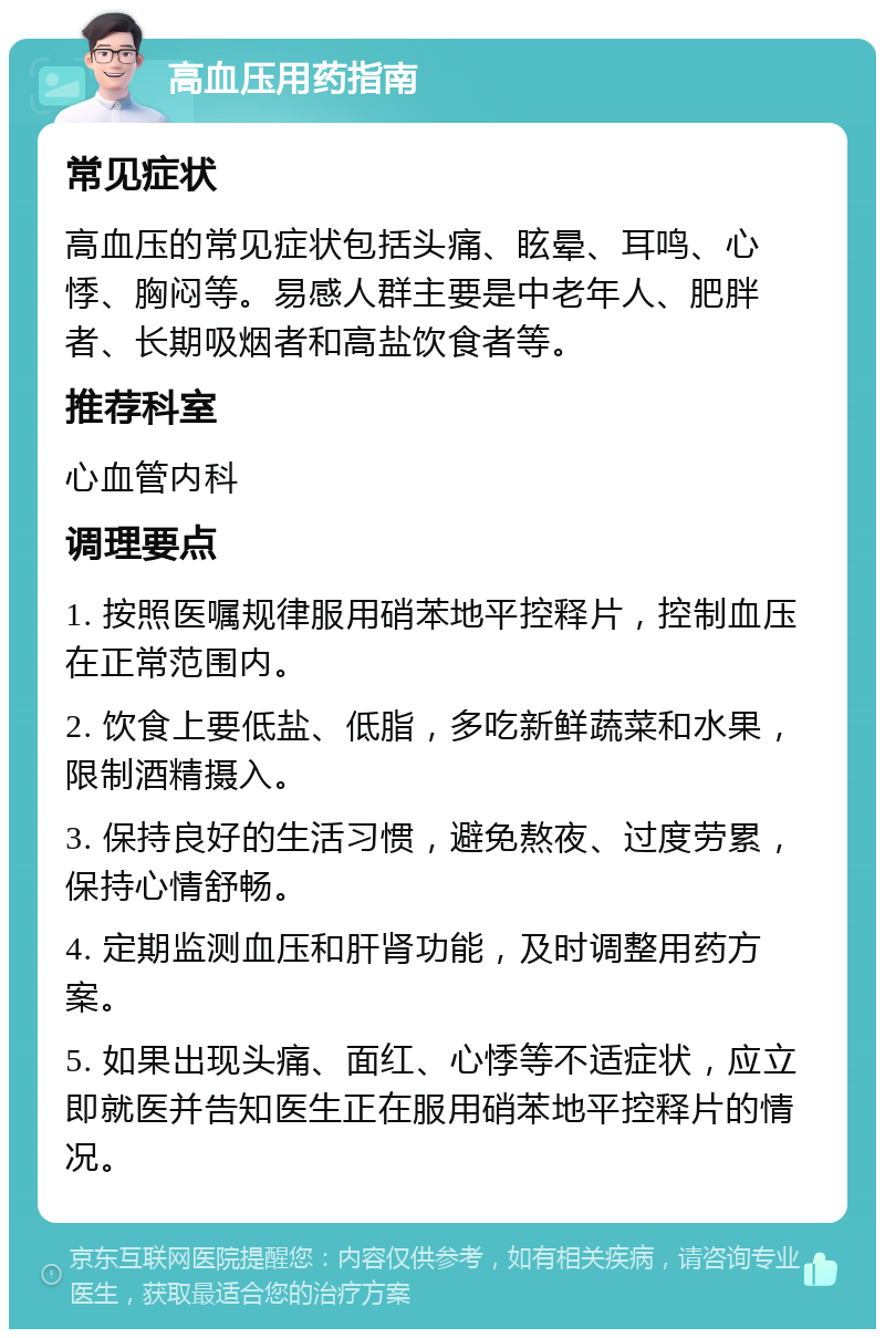 高血压用药指南 常见症状 高血压的常见症状包括头痛、眩晕、耳鸣、心悸、胸闷等。易感人群主要是中老年人、肥胖者、长期吸烟者和高盐饮食者等。 推荐科室 心血管内科 调理要点 1. 按照医嘱规律服用硝苯地平控释片，控制血压在正常范围内。 2. 饮食上要低盐、低脂，多吃新鲜蔬菜和水果，限制酒精摄入。 3. 保持良好的生活习惯，避免熬夜、过度劳累，保持心情舒畅。 4. 定期监测血压和肝肾功能，及时调整用药方案。 5. 如果出现头痛、面红、心悸等不适症状，应立即就医并告知医生正在服用硝苯地平控释片的情况。