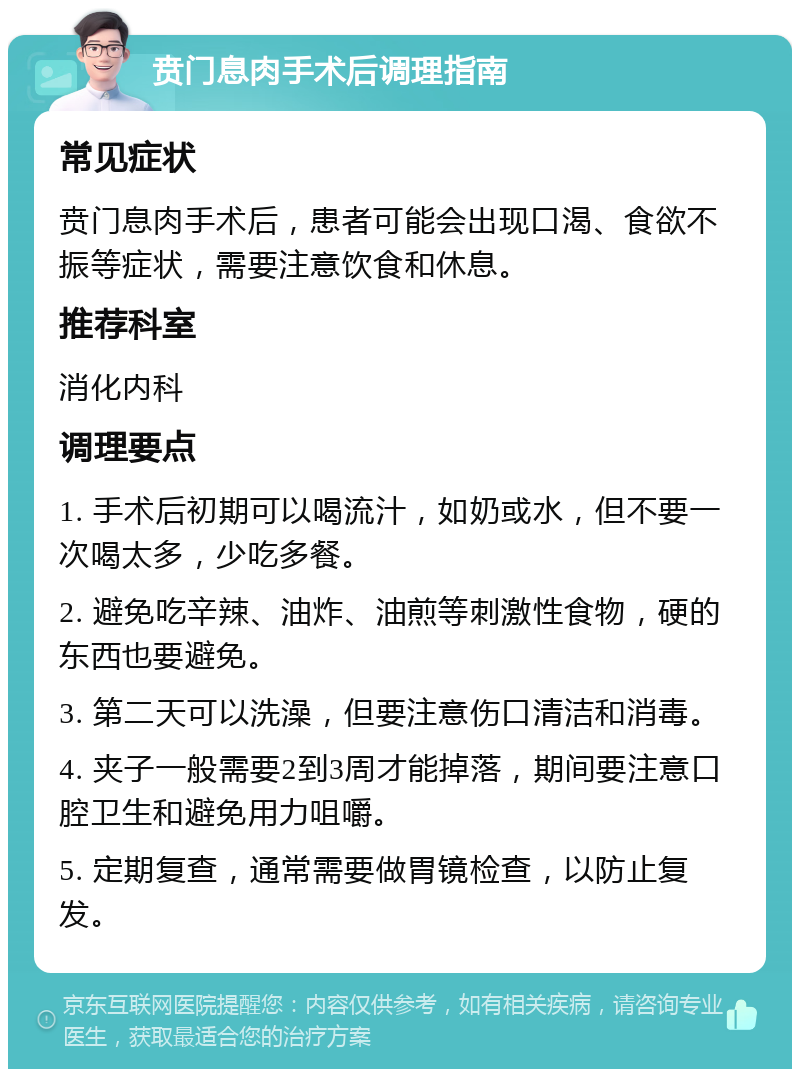 贲门息肉手术后调理指南 常见症状 贲门息肉手术后，患者可能会出现口渴、食欲不振等症状，需要注意饮食和休息。 推荐科室 消化内科 调理要点 1. 手术后初期可以喝流汁，如奶或水，但不要一次喝太多，少吃多餐。 2. 避免吃辛辣、油炸、油煎等刺激性食物，硬的东西也要避免。 3. 第二天可以洗澡，但要注意伤口清洁和消毒。 4. 夹子一般需要2到3周才能掉落，期间要注意口腔卫生和避免用力咀嚼。 5. 定期复查，通常需要做胃镜检查，以防止复发。