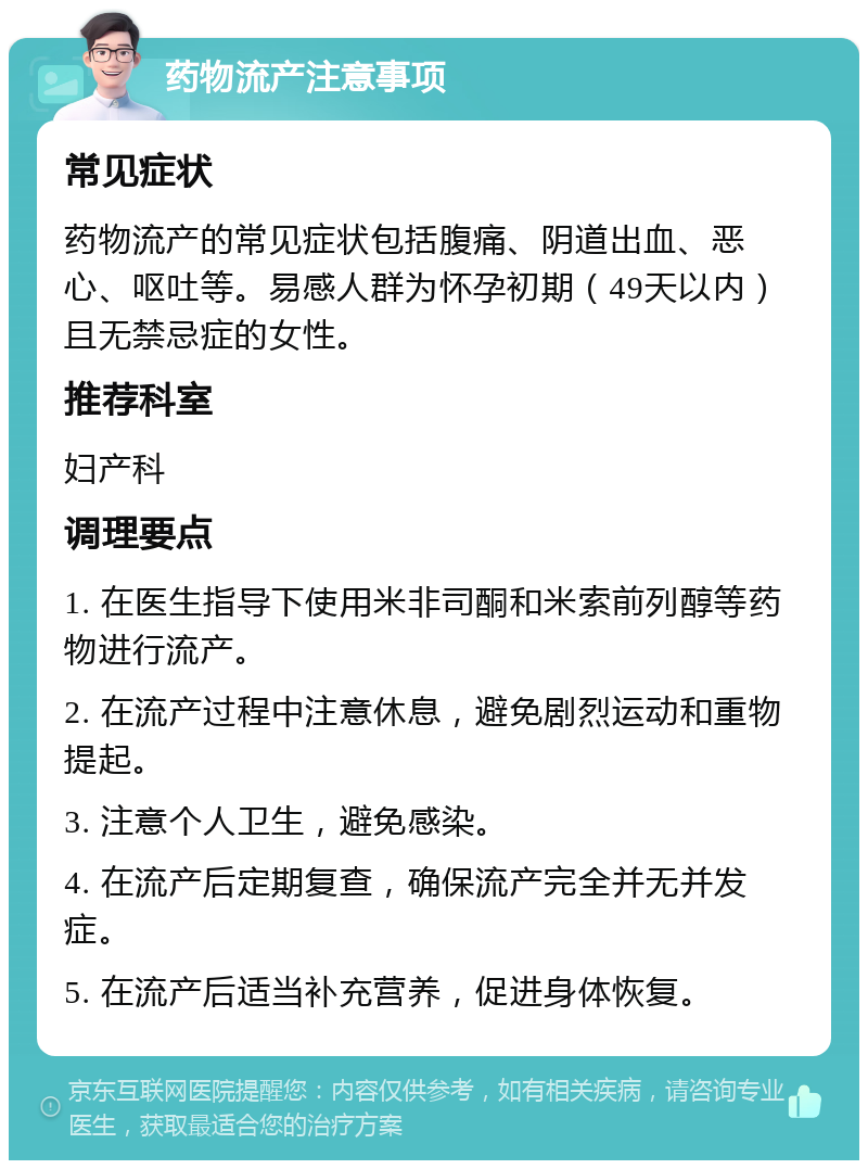 药物流产注意事项 常见症状 药物流产的常见症状包括腹痛、阴道出血、恶心、呕吐等。易感人群为怀孕初期（49天以内）且无禁忌症的女性。 推荐科室 妇产科 调理要点 1. 在医生指导下使用米非司酮和米索前列醇等药物进行流产。 2. 在流产过程中注意休息，避免剧烈运动和重物提起。 3. 注意个人卫生，避免感染。 4. 在流产后定期复查，确保流产完全并无并发症。 5. 在流产后适当补充营养，促进身体恢复。