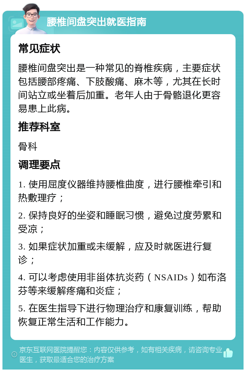 腰椎间盘突出就医指南 常见症状 腰椎间盘突出是一种常见的脊椎疾病，主要症状包括腰部疼痛、下肢酸痛、麻木等，尤其在长时间站立或坐着后加重。老年人由于骨骼退化更容易患上此病。 推荐科室 骨科 调理要点 1. 使用屈度仪器维持腰椎曲度，进行腰椎牵引和热敷理疗； 2. 保持良好的坐姿和睡眠习惯，避免过度劳累和受凉； 3. 如果症状加重或未缓解，应及时就医进行复诊； 4. 可以考虑使用非甾体抗炎药（NSAIDs）如布洛芬等来缓解疼痛和炎症； 5. 在医生指导下进行物理治疗和康复训练，帮助恢复正常生活和工作能力。