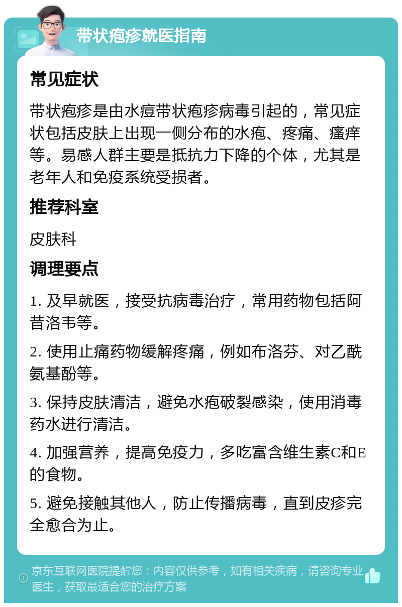 带状疱疹就医指南 常见症状 带状疱疹是由水痘带状疱疹病毒引起的，常见症状包括皮肤上出现一侧分布的水疱、疼痛、瘙痒等。易感人群主要是抵抗力下降的个体，尤其是老年人和免疫系统受损者。 推荐科室 皮肤科 调理要点 1. 及早就医，接受抗病毒治疗，常用药物包括阿昔洛韦等。 2. 使用止痛药物缓解疼痛，例如布洛芬、对乙酰氨基酚等。 3. 保持皮肤清洁，避免水疱破裂感染，使用消毒药水进行清洁。 4. 加强营养，提高免疫力，多吃富含维生素C和E的食物。 5. 避免接触其他人，防止传播病毒，直到皮疹完全愈合为止。