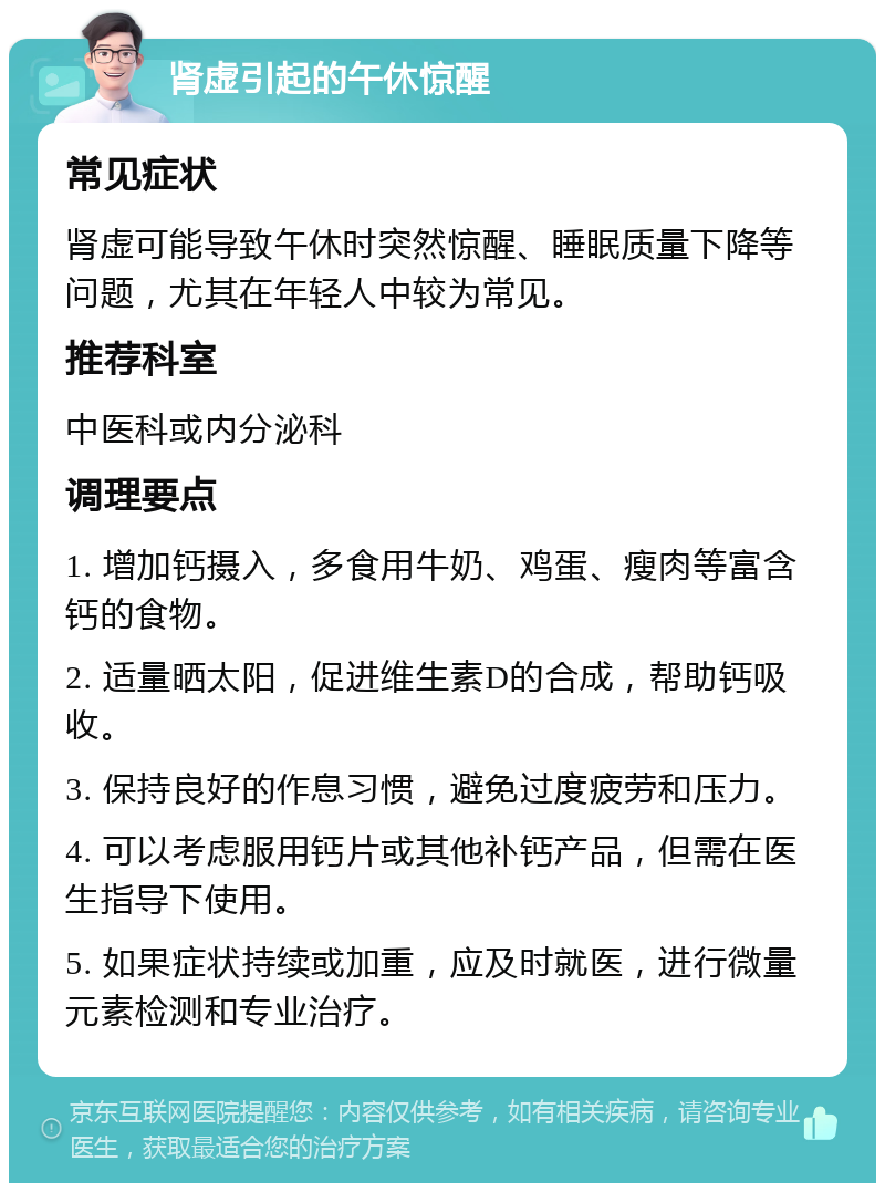 肾虚引起的午休惊醒 常见症状 肾虚可能导致午休时突然惊醒、睡眠质量下降等问题，尤其在年轻人中较为常见。 推荐科室 中医科或内分泌科 调理要点 1. 增加钙摄入，多食用牛奶、鸡蛋、瘦肉等富含钙的食物。 2. 适量晒太阳，促进维生素D的合成，帮助钙吸收。 3. 保持良好的作息习惯，避免过度疲劳和压力。 4. 可以考虑服用钙片或其他补钙产品，但需在医生指导下使用。 5. 如果症状持续或加重，应及时就医，进行微量元素检测和专业治疗。