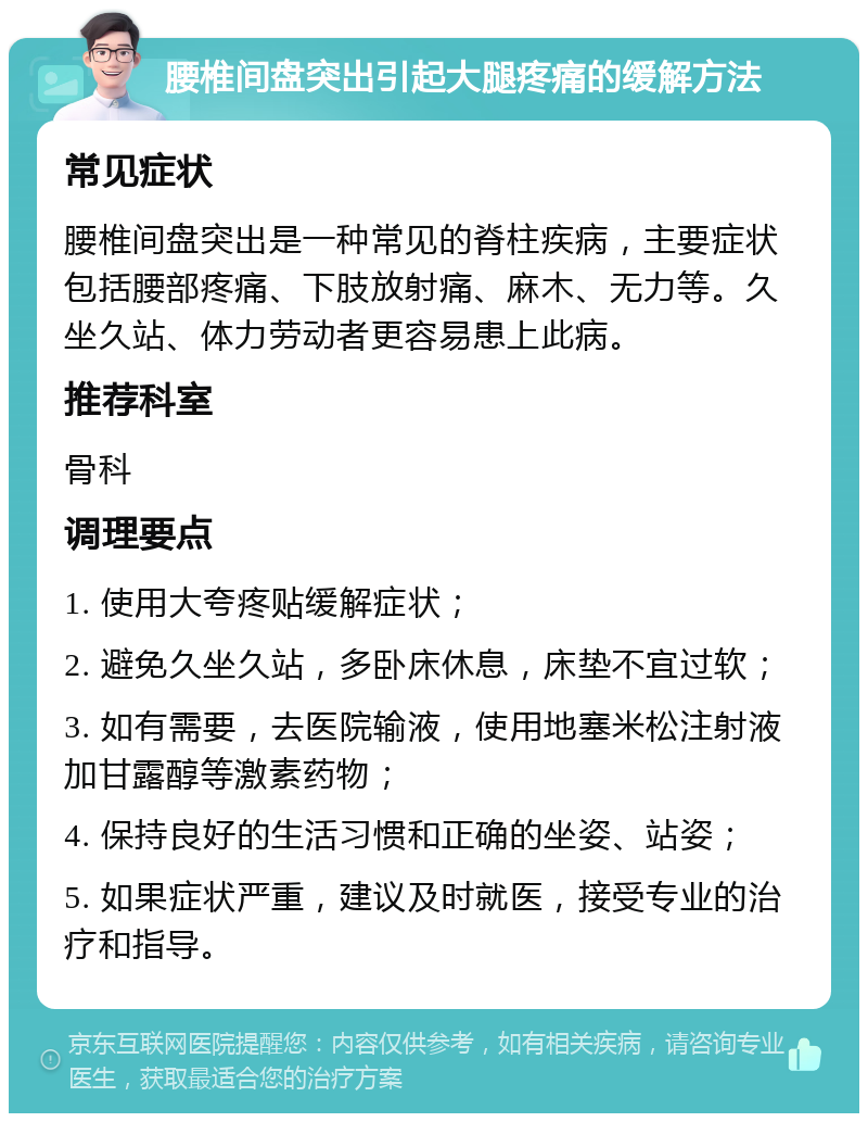 腰椎间盘突出引起大腿疼痛的缓解方法 常见症状 腰椎间盘突出是一种常见的脊柱疾病，主要症状包括腰部疼痛、下肢放射痛、麻木、无力等。久坐久站、体力劳动者更容易患上此病。 推荐科室 骨科 调理要点 1. 使用大夸疼贴缓解症状； 2. 避免久坐久站，多卧床休息，床垫不宜过软； 3. 如有需要，去医院输液，使用地塞米松注射液加甘露醇等激素药物； 4. 保持良好的生活习惯和正确的坐姿、站姿； 5. 如果症状严重，建议及时就医，接受专业的治疗和指导。