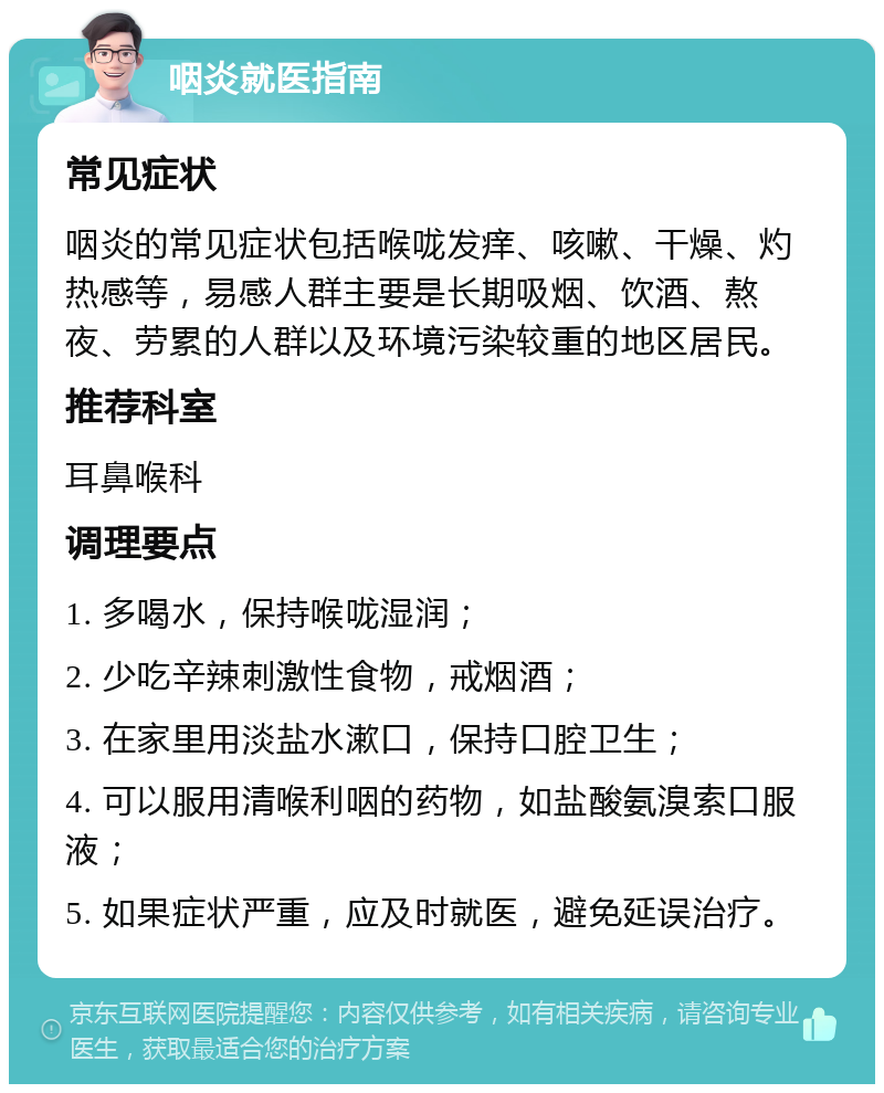 咽炎就医指南 常见症状 咽炎的常见症状包括喉咙发痒、咳嗽、干燥、灼热感等，易感人群主要是长期吸烟、饮酒、熬夜、劳累的人群以及环境污染较重的地区居民。 推荐科室 耳鼻喉科 调理要点 1. 多喝水，保持喉咙湿润； 2. 少吃辛辣刺激性食物，戒烟酒； 3. 在家里用淡盐水漱口，保持口腔卫生； 4. 可以服用清喉利咽的药物，如盐酸氨溴索口服液； 5. 如果症状严重，应及时就医，避免延误治疗。