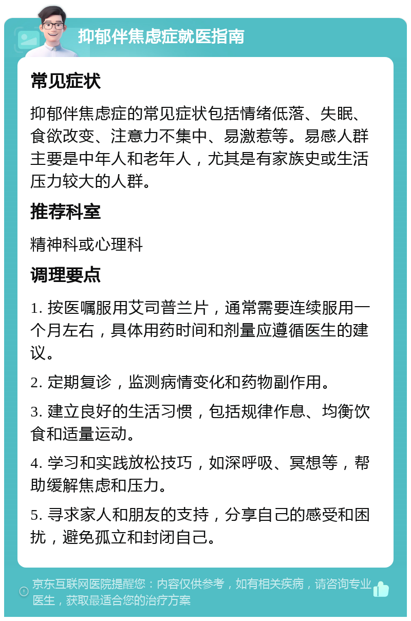 抑郁伴焦虑症就医指南 常见症状 抑郁伴焦虑症的常见症状包括情绪低落、失眠、食欲改变、注意力不集中、易激惹等。易感人群主要是中年人和老年人，尤其是有家族史或生活压力较大的人群。 推荐科室 精神科或心理科 调理要点 1. 按医嘱服用艾司普兰片，通常需要连续服用一个月左右，具体用药时间和剂量应遵循医生的建议。 2. 定期复诊，监测病情变化和药物副作用。 3. 建立良好的生活习惯，包括规律作息、均衡饮食和适量运动。 4. 学习和实践放松技巧，如深呼吸、冥想等，帮助缓解焦虑和压力。 5. 寻求家人和朋友的支持，分享自己的感受和困扰，避免孤立和封闭自己。