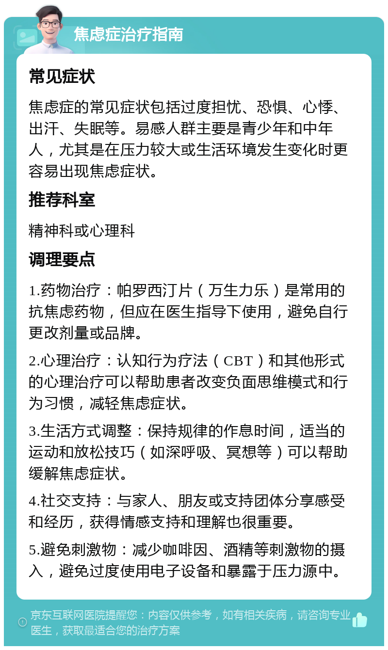 焦虑症治疗指南 常见症状 焦虑症的常见症状包括过度担忧、恐惧、心悸、出汗、失眠等。易感人群主要是青少年和中年人，尤其是在压力较大或生活环境发生变化时更容易出现焦虑症状。 推荐科室 精神科或心理科 调理要点 1.药物治疗：帕罗西汀片（万生力乐）是常用的抗焦虑药物，但应在医生指导下使用，避免自行更改剂量或品牌。 2.心理治疗：认知行为疗法（CBT）和其他形式的心理治疗可以帮助患者改变负面思维模式和行为习惯，减轻焦虑症状。 3.生活方式调整：保持规律的作息时间，适当的运动和放松技巧（如深呼吸、冥想等）可以帮助缓解焦虑症状。 4.社交支持：与家人、朋友或支持团体分享感受和经历，获得情感支持和理解也很重要。 5.避免刺激物：减少咖啡因、酒精等刺激物的摄入，避免过度使用电子设备和暴露于压力源中。