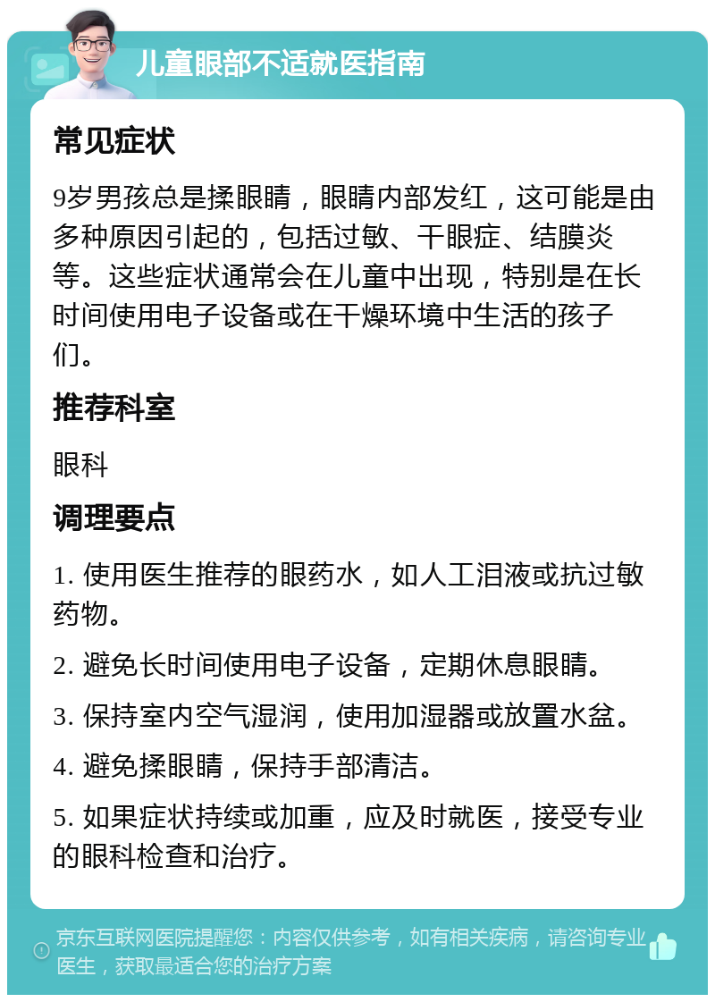 儿童眼部不适就医指南 常见症状 9岁男孩总是揉眼睛，眼睛内部发红，这可能是由多种原因引起的，包括过敏、干眼症、结膜炎等。这些症状通常会在儿童中出现，特别是在长时间使用电子设备或在干燥环境中生活的孩子们。 推荐科室 眼科 调理要点 1. 使用医生推荐的眼药水，如人工泪液或抗过敏药物。 2. 避免长时间使用电子设备，定期休息眼睛。 3. 保持室内空气湿润，使用加湿器或放置水盆。 4. 避免揉眼睛，保持手部清洁。 5. 如果症状持续或加重，应及时就医，接受专业的眼科检查和治疗。