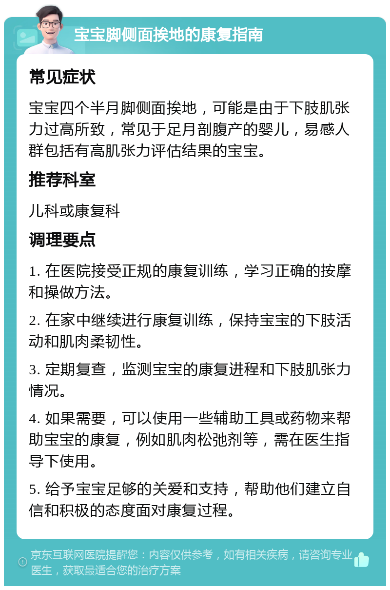 宝宝脚侧面挨地的康复指南 常见症状 宝宝四个半月脚侧面挨地，可能是由于下肢肌张力过高所致，常见于足月剖腹产的婴儿，易感人群包括有高肌张力评估结果的宝宝。 推荐科室 儿科或康复科 调理要点 1. 在医院接受正规的康复训练，学习正确的按摩和操做方法。 2. 在家中继续进行康复训练，保持宝宝的下肢活动和肌肉柔韧性。 3. 定期复查，监测宝宝的康复进程和下肢肌张力情况。 4. 如果需要，可以使用一些辅助工具或药物来帮助宝宝的康复，例如肌肉松弛剂等，需在医生指导下使用。 5. 给予宝宝足够的关爱和支持，帮助他们建立自信和积极的态度面对康复过程。