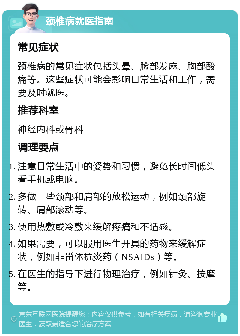 颈椎病就医指南 常见症状 颈椎病的常见症状包括头晕、脸部发麻、胸部酸痛等。这些症状可能会影响日常生活和工作，需要及时就医。 推荐科室 神经内科或骨科 调理要点 注意日常生活中的姿势和习惯，避免长时间低头看手机或电脑。 多做一些颈部和肩部的放松运动，例如颈部旋转、肩部滚动等。 使用热敷或冷敷来缓解疼痛和不适感。 如果需要，可以服用医生开具的药物来缓解症状，例如非甾体抗炎药（NSAIDs）等。 在医生的指导下进行物理治疗，例如针灸、按摩等。