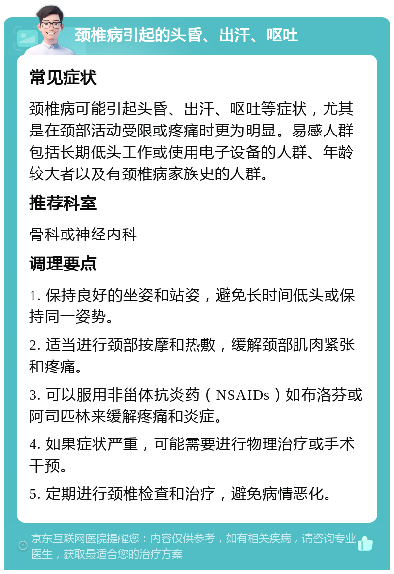 颈椎病引起的头昏、出汗、呕吐 常见症状 颈椎病可能引起头昏、出汗、呕吐等症状，尤其是在颈部活动受限或疼痛时更为明显。易感人群包括长期低头工作或使用电子设备的人群、年龄较大者以及有颈椎病家族史的人群。 推荐科室 骨科或神经内科 调理要点 1. 保持良好的坐姿和站姿，避免长时间低头或保持同一姿势。 2. 适当进行颈部按摩和热敷，缓解颈部肌肉紧张和疼痛。 3. 可以服用非甾体抗炎药（NSAIDs）如布洛芬或阿司匹林来缓解疼痛和炎症。 4. 如果症状严重，可能需要进行物理治疗或手术干预。 5. 定期进行颈椎检查和治疗，避免病情恶化。