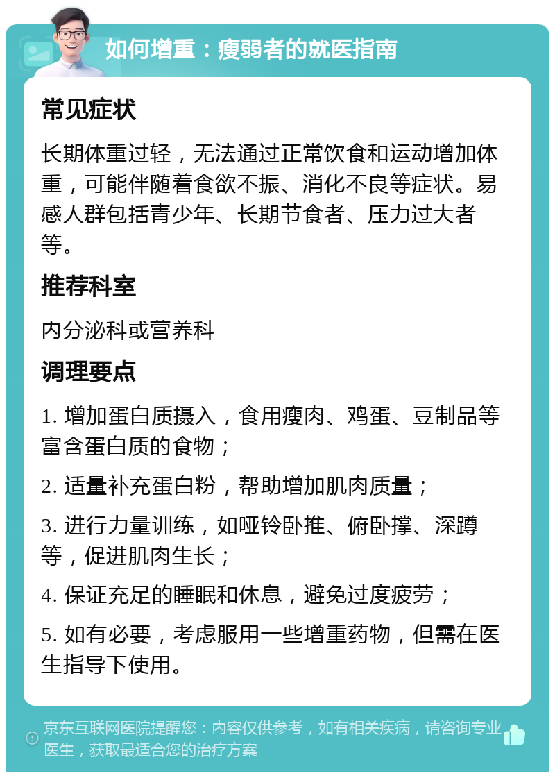 如何增重：瘦弱者的就医指南 常见症状 长期体重过轻，无法通过正常饮食和运动增加体重，可能伴随着食欲不振、消化不良等症状。易感人群包括青少年、长期节食者、压力过大者等。 推荐科室 内分泌科或营养科 调理要点 1. 增加蛋白质摄入，食用瘦肉、鸡蛋、豆制品等富含蛋白质的食物； 2. 适量补充蛋白粉，帮助增加肌肉质量； 3. 进行力量训练，如哑铃卧推、俯卧撑、深蹲等，促进肌肉生长； 4. 保证充足的睡眠和休息，避免过度疲劳； 5. 如有必要，考虑服用一些增重药物，但需在医生指导下使用。