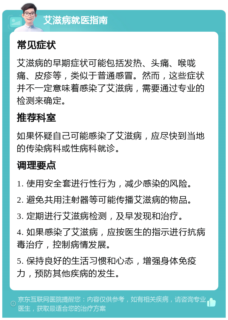 艾滋病就医指南 常见症状 艾滋病的早期症状可能包括发热、头痛、喉咙痛、皮疹等，类似于普通感冒。然而，这些症状并不一定意味着感染了艾滋病，需要通过专业的检测来确定。 推荐科室 如果怀疑自己可能感染了艾滋病，应尽快到当地的传染病科或性病科就诊。 调理要点 1. 使用安全套进行性行为，减少感染的风险。 2. 避免共用注射器等可能传播艾滋病的物品。 3. 定期进行艾滋病检测，及早发现和治疗。 4. 如果感染了艾滋病，应按医生的指示进行抗病毒治疗，控制病情发展。 5. 保持良好的生活习惯和心态，增强身体免疫力，预防其他疾病的发生。