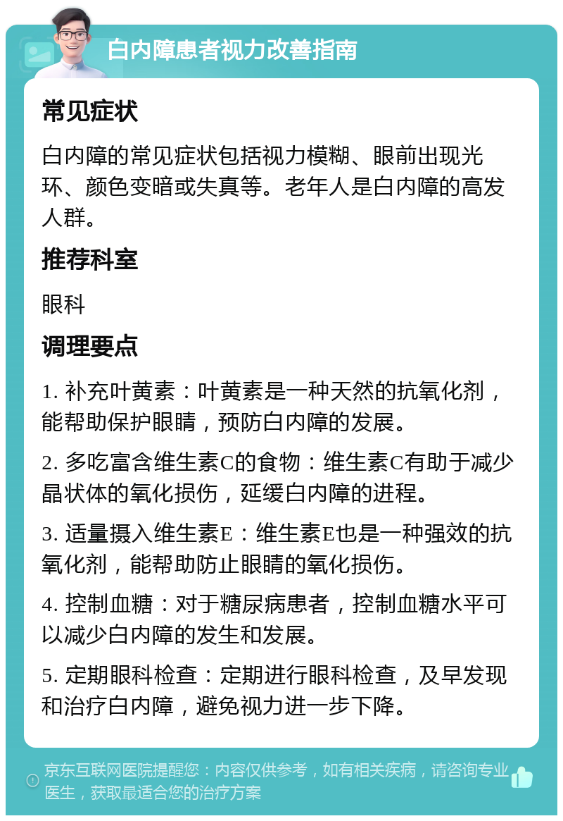 白内障患者视力改善指南 常见症状 白内障的常见症状包括视力模糊、眼前出现光环、颜色变暗或失真等。老年人是白内障的高发人群。 推荐科室 眼科 调理要点 1. 补充叶黄素：叶黄素是一种天然的抗氧化剂，能帮助保护眼睛，预防白内障的发展。 2. 多吃富含维生素C的食物：维生素C有助于减少晶状体的氧化损伤，延缓白内障的进程。 3. 适量摄入维生素E：维生素E也是一种强效的抗氧化剂，能帮助防止眼睛的氧化损伤。 4. 控制血糖：对于糖尿病患者，控制血糖水平可以减少白内障的发生和发展。 5. 定期眼科检查：定期进行眼科检查，及早发现和治疗白内障，避免视力进一步下降。