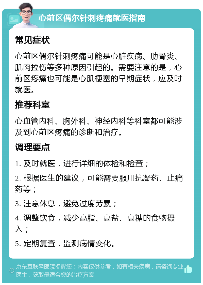 心前区偶尔针刺疼痛就医指南 常见症状 心前区偶尔针刺疼痛可能是心脏疾病、肋骨炎、肌肉拉伤等多种原因引起的。需要注意的是，心前区疼痛也可能是心肌梗塞的早期症状，应及时就医。 推荐科室 心血管内科、胸外科、神经内科等科室都可能涉及到心前区疼痛的诊断和治疗。 调理要点 1. 及时就医，进行详细的体检和检查； 2. 根据医生的建议，可能需要服用抗凝药、止痛药等； 3. 注意休息，避免过度劳累； 4. 调整饮食，减少高脂、高盐、高糖的食物摄入； 5. 定期复查，监测病情变化。