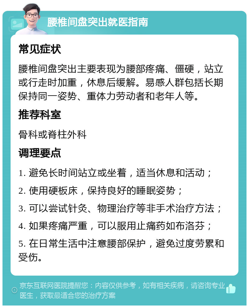 腰椎间盘突出就医指南 常见症状 腰椎间盘突出主要表现为腰部疼痛、僵硬，站立或行走时加重，休息后缓解。易感人群包括长期保持同一姿势、重体力劳动者和老年人等。 推荐科室 骨科或脊柱外科 调理要点 1. 避免长时间站立或坐着，适当休息和活动； 2. 使用硬板床，保持良好的睡眠姿势； 3. 可以尝试针灸、物理治疗等非手术治疗方法； 4. 如果疼痛严重，可以服用止痛药如布洛芬； 5. 在日常生活中注意腰部保护，避免过度劳累和受伤。