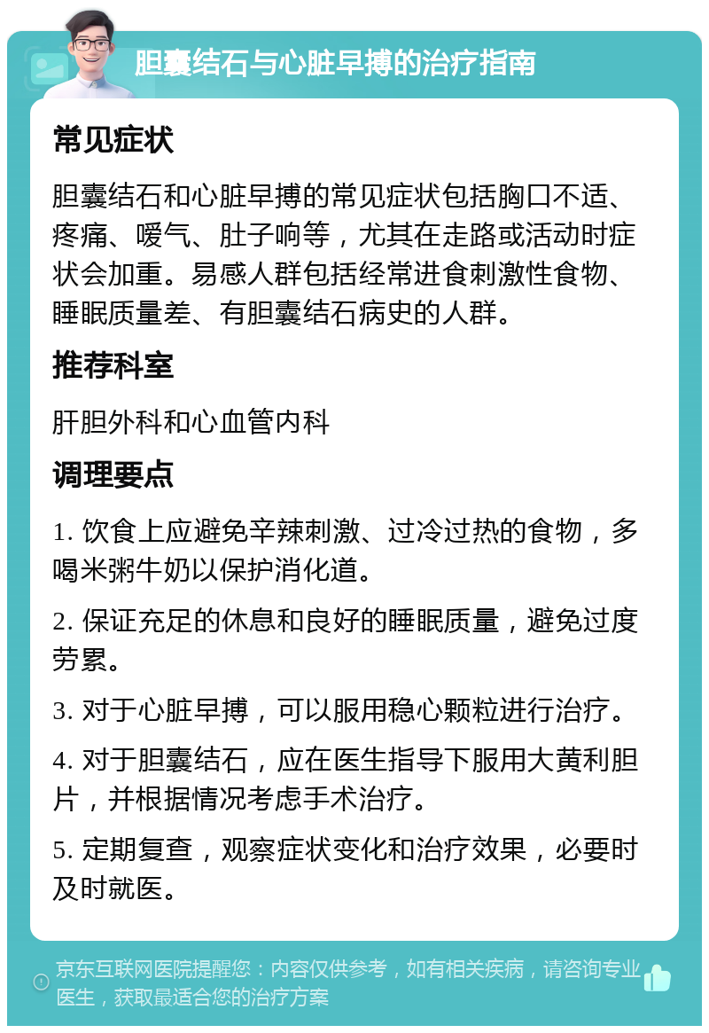 胆囊结石与心脏早搏的治疗指南 常见症状 胆囊结石和心脏早搏的常见症状包括胸口不适、疼痛、嗳气、肚子响等，尤其在走路或活动时症状会加重。易感人群包括经常进食刺激性食物、睡眠质量差、有胆囊结石病史的人群。 推荐科室 肝胆外科和心血管内科 调理要点 1. 饮食上应避免辛辣刺激、过冷过热的食物，多喝米粥牛奶以保护消化道。 2. 保证充足的休息和良好的睡眠质量，避免过度劳累。 3. 对于心脏早搏，可以服用稳心颗粒进行治疗。 4. 对于胆囊结石，应在医生指导下服用大黄利胆片，并根据情况考虑手术治疗。 5. 定期复查，观察症状变化和治疗效果，必要时及时就医。