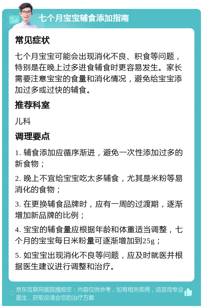 七个月宝宝辅食添加指南 常见症状 七个月宝宝可能会出现消化不良、积食等问题，特别是在晚上过多进食辅食时更容易发生。家长需要注意宝宝的食量和消化情况，避免给宝宝添加过多或过快的辅食。 推荐科室 儿科 调理要点 1. 辅食添加应循序渐进，避免一次性添加过多的新食物； 2. 晚上不宜给宝宝吃太多辅食，尤其是米粉等易消化的食物； 3. 在更换辅食品牌时，应有一周的过渡期，逐渐增加新品牌的比例； 4. 宝宝的辅食量应根据年龄和体重适当调整，七个月的宝宝每日米粉量可逐渐增加到25g； 5. 如宝宝出现消化不良等问题，应及时就医并根据医生建议进行调整和治疗。