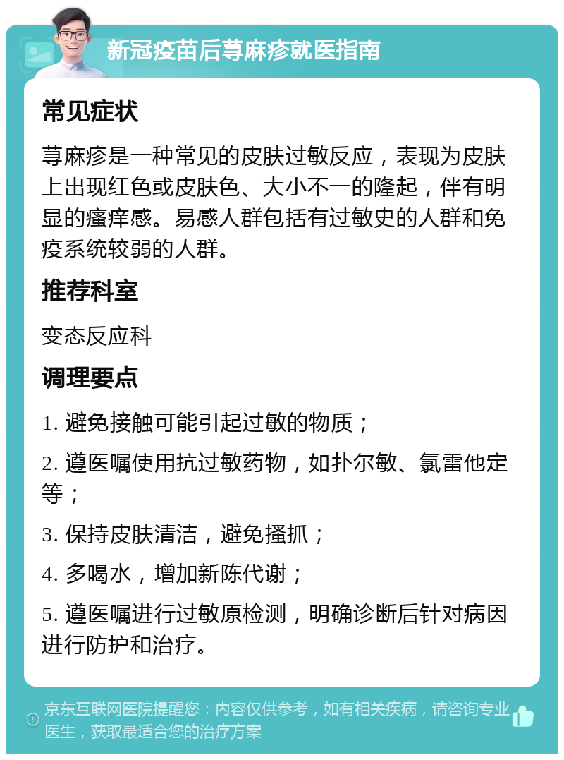 新冠疫苗后荨麻疹就医指南 常见症状 荨麻疹是一种常见的皮肤过敏反应，表现为皮肤上出现红色或皮肤色、大小不一的隆起，伴有明显的瘙痒感。易感人群包括有过敏史的人群和免疫系统较弱的人群。 推荐科室 变态反应科 调理要点 1. 避免接触可能引起过敏的物质； 2. 遵医嘱使用抗过敏药物，如扑尔敏、氯雷他定等； 3. 保持皮肤清洁，避免搔抓； 4. 多喝水，增加新陈代谢； 5. 遵医嘱进行过敏原检测，明确诊断后针对病因进行防护和治疗。