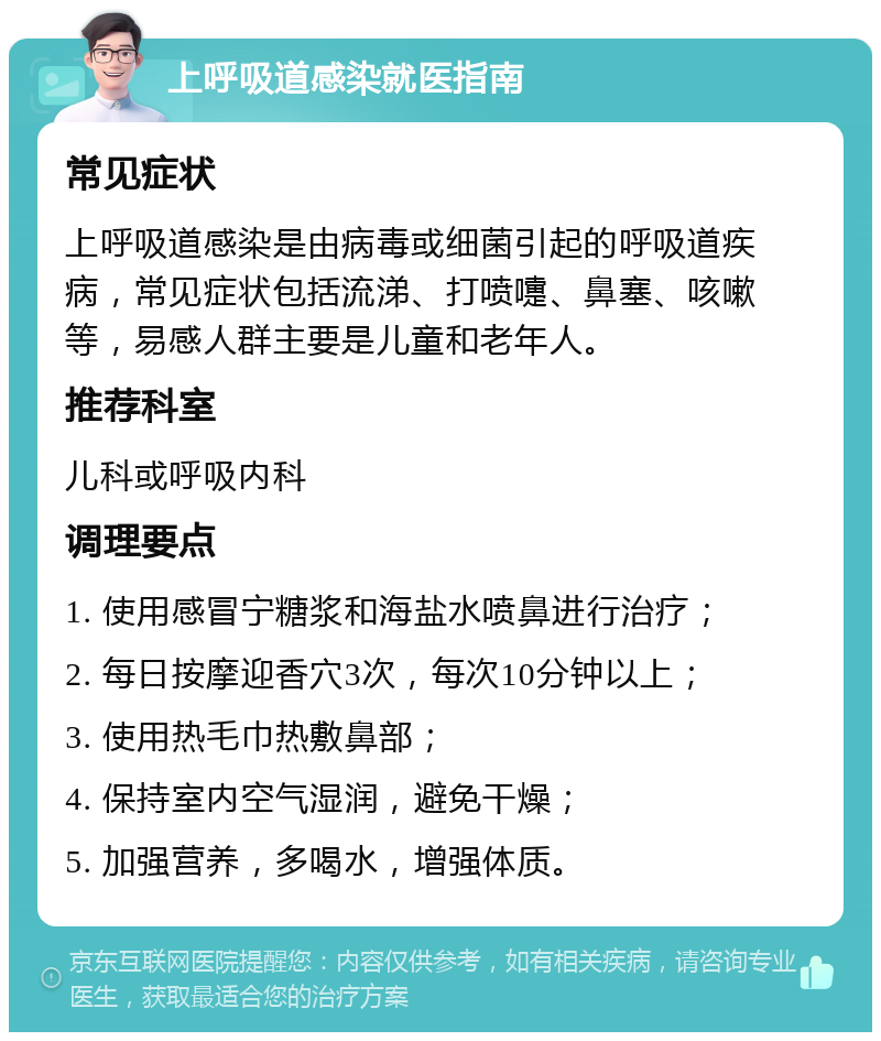 上呼吸道感染就医指南 常见症状 上呼吸道感染是由病毒或细菌引起的呼吸道疾病，常见症状包括流涕、打喷嚏、鼻塞、咳嗽等，易感人群主要是儿童和老年人。 推荐科室 儿科或呼吸内科 调理要点 1. 使用感冒宁糖浆和海盐水喷鼻进行治疗； 2. 每日按摩迎香穴3次，每次10分钟以上； 3. 使用热毛巾热敷鼻部； 4. 保持室内空气湿润，避免干燥； 5. 加强营养，多喝水，增强体质。