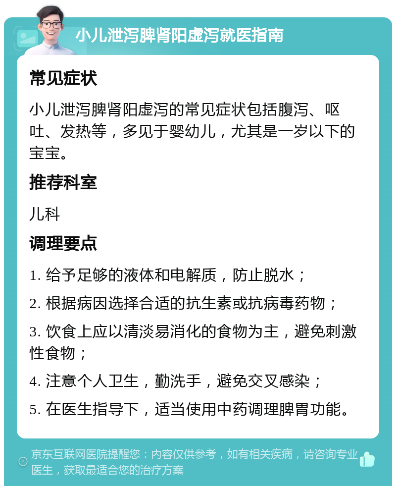 小儿泄泻脾肾阳虚泻就医指南 常见症状 小儿泄泻脾肾阳虚泻的常见症状包括腹泻、呕吐、发热等，多见于婴幼儿，尤其是一岁以下的宝宝。 推荐科室 儿科 调理要点 1. 给予足够的液体和电解质，防止脱水； 2. 根据病因选择合适的抗生素或抗病毒药物； 3. 饮食上应以清淡易消化的食物为主，避免刺激性食物； 4. 注意个人卫生，勤洗手，避免交叉感染； 5. 在医生指导下，适当使用中药调理脾胃功能。