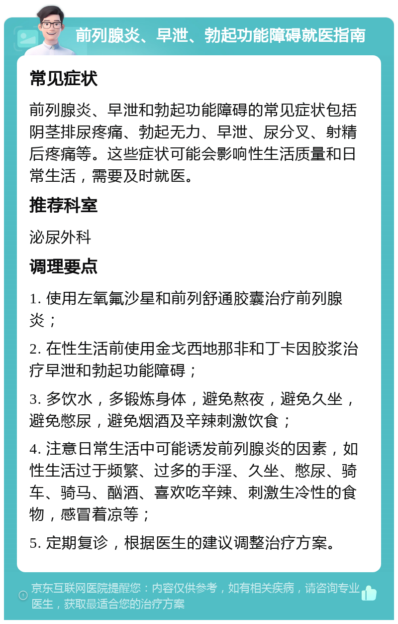 前列腺炎、早泄、勃起功能障碍就医指南 常见症状 前列腺炎、早泄和勃起功能障碍的常见症状包括阴茎排尿疼痛、勃起无力、早泄、尿分叉、射精后疼痛等。这些症状可能会影响性生活质量和日常生活，需要及时就医。 推荐科室 泌尿外科 调理要点 1. 使用左氧氟沙星和前列舒通胶囊治疗前列腺炎； 2. 在性生活前使用金戈西地那非和丁卡因胶浆治疗早泄和勃起功能障碍； 3. 多饮水，多锻炼身体，避免熬夜，避免久坐，避免憋尿，避免烟酒及辛辣刺激饮食； 4. 注意日常生活中可能诱发前列腺炎的因素，如性生活过于频繁、过多的手淫、久坐、憋尿、骑车、骑马、酗酒、喜欢吃辛辣、刺激生冷性的食物，感冒着凉等； 5. 定期复诊，根据医生的建议调整治疗方案。