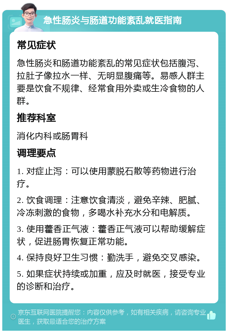 急性肠炎与肠道功能紊乱就医指南 常见症状 急性肠炎和肠道功能紊乱的常见症状包括腹泻、拉肚子像拉水一样、无明显腹痛等。易感人群主要是饮食不规律、经常食用外卖或生冷食物的人群。 推荐科室 消化内科或肠胃科 调理要点 1. 对症止泻：可以使用蒙脱石散等药物进行治疗。 2. 饮食调理：注意饮食清淡，避免辛辣、肥腻、冷冻刺激的食物，多喝水补充水分和电解质。 3. 使用藿香正气液：藿香正气液可以帮助缓解症状，促进肠胃恢复正常功能。 4. 保持良好卫生习惯：勤洗手，避免交叉感染。 5. 如果症状持续或加重，应及时就医，接受专业的诊断和治疗。