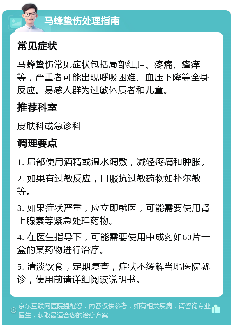 马蜂蛰伤处理指南 常见症状 马蜂蛰伤常见症状包括局部红肿、疼痛、瘙痒等，严重者可能出现呼吸困难、血压下降等全身反应。易感人群为过敏体质者和儿童。 推荐科室 皮肤科或急诊科 调理要点 1. 局部使用酒精或温水调敷，减轻疼痛和肿胀。 2. 如果有过敏反应，口服抗过敏药物如扑尔敏等。 3. 如果症状严重，应立即就医，可能需要使用肾上腺素等紧急处理药物。 4. 在医生指导下，可能需要使用中成药如60片一盒的某药物进行治疗。 5. 清淡饮食，定期复查，症状不缓解当地医院就诊，使用前请详细阅读说明书。