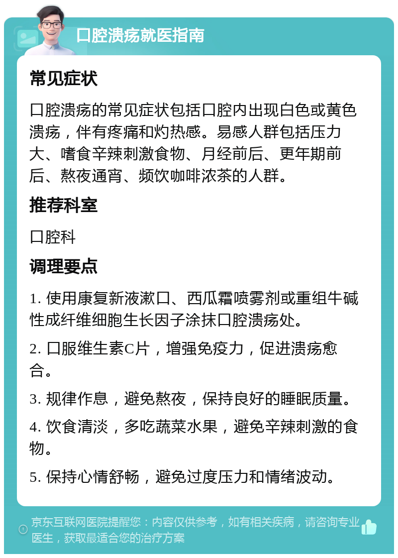 口腔溃疡就医指南 常见症状 口腔溃疡的常见症状包括口腔内出现白色或黄色溃疡，伴有疼痛和灼热感。易感人群包括压力大、嗜食辛辣刺激食物、月经前后、更年期前后、熬夜通宵、频饮咖啡浓茶的人群。 推荐科室 口腔科 调理要点 1. 使用康复新液漱口、西瓜霜喷雾剂或重组牛碱性成纤维细胞生长因子涂抹口腔溃疡处。 2. 口服维生素C片，增强免疫力，促进溃疡愈合。 3. 规律作息，避免熬夜，保持良好的睡眠质量。 4. 饮食清淡，多吃蔬菜水果，避免辛辣刺激的食物。 5. 保持心情舒畅，避免过度压力和情绪波动。