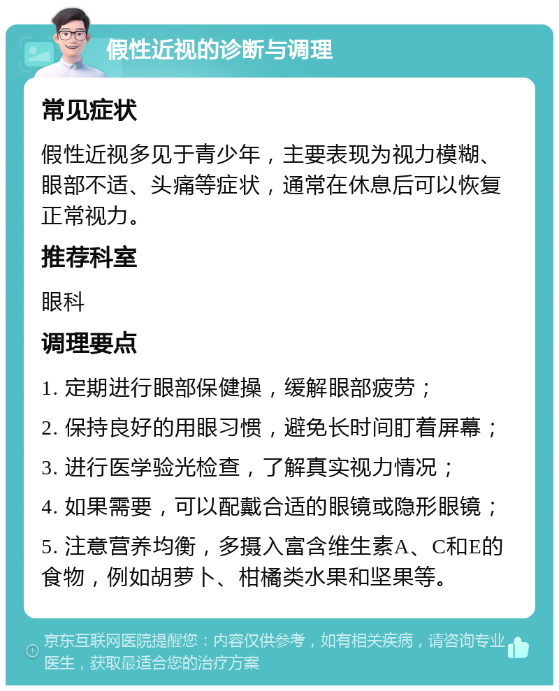 假性近视的诊断与调理 常见症状 假性近视多见于青少年，主要表现为视力模糊、眼部不适、头痛等症状，通常在休息后可以恢复正常视力。 推荐科室 眼科 调理要点 1. 定期进行眼部保健操，缓解眼部疲劳； 2. 保持良好的用眼习惯，避免长时间盯着屏幕； 3. 进行医学验光检查，了解真实视力情况； 4. 如果需要，可以配戴合适的眼镜或隐形眼镜； 5. 注意营养均衡，多摄入富含维生素A、C和E的食物，例如胡萝卜、柑橘类水果和坚果等。