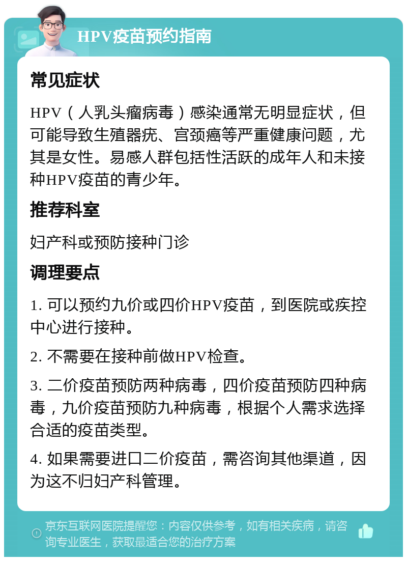 HPV疫苗预约指南 常见症状 HPV（人乳头瘤病毒）感染通常无明显症状，但可能导致生殖器疣、宫颈癌等严重健康问题，尤其是女性。易感人群包括性活跃的成年人和未接种HPV疫苗的青少年。 推荐科室 妇产科或预防接种门诊 调理要点 1. 可以预约九价或四价HPV疫苗，到医院或疾控中心进行接种。 2. 不需要在接种前做HPV检查。 3. 二价疫苗预防两种病毒，四价疫苗预防四种病毒，九价疫苗预防九种病毒，根据个人需求选择合适的疫苗类型。 4. 如果需要进口二价疫苗，需咨询其他渠道，因为这不归妇产科管理。