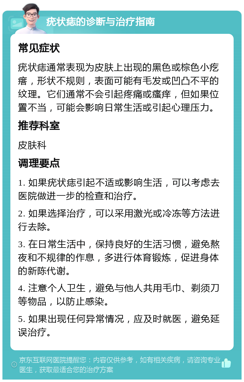 疣状痣的诊断与治疗指南 常见症状 疣状痣通常表现为皮肤上出现的黑色或棕色小疙瘩，形状不规则，表面可能有毛发或凹凸不平的纹理。它们通常不会引起疼痛或瘙痒，但如果位置不当，可能会影响日常生活或引起心理压力。 推荐科室 皮肤科 调理要点 1. 如果疣状痣引起不适或影响生活，可以考虑去医院做进一步的检查和治疗。 2. 如果选择治疗，可以采用激光或冷冻等方法进行去除。 3. 在日常生活中，保持良好的生活习惯，避免熬夜和不规律的作息，多进行体育锻炼，促进身体的新陈代谢。 4. 注意个人卫生，避免与他人共用毛巾、剃须刀等物品，以防止感染。 5. 如果出现任何异常情况，应及时就医，避免延误治疗。