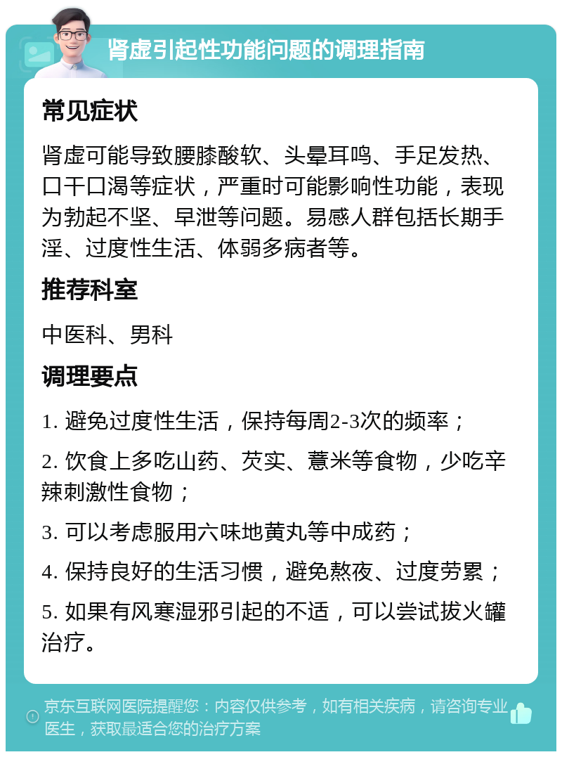 肾虚引起性功能问题的调理指南 常见症状 肾虚可能导致腰膝酸软、头晕耳鸣、手足发热、口干口渴等症状，严重时可能影响性功能，表现为勃起不坚、早泄等问题。易感人群包括长期手淫、过度性生活、体弱多病者等。 推荐科室 中医科、男科 调理要点 1. 避免过度性生活，保持每周2-3次的频率； 2. 饮食上多吃山药、芡实、薏米等食物，少吃辛辣刺激性食物； 3. 可以考虑服用六味地黄丸等中成药； 4. 保持良好的生活习惯，避免熬夜、过度劳累； 5. 如果有风寒湿邪引起的不适，可以尝试拔火罐治疗。