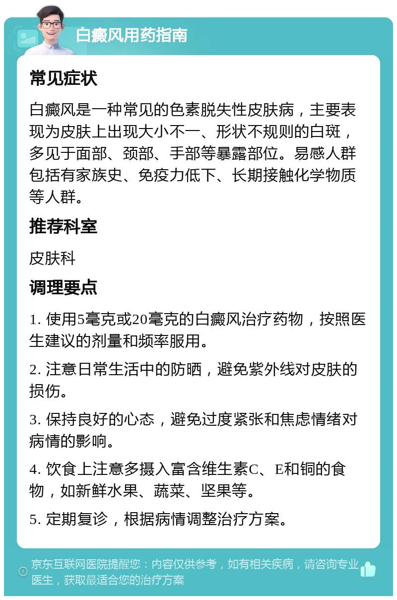 白癜风用药指南 常见症状 白癜风是一种常见的色素脱失性皮肤病，主要表现为皮肤上出现大小不一、形状不规则的白斑，多见于面部、颈部、手部等暴露部位。易感人群包括有家族史、免疫力低下、长期接触化学物质等人群。 推荐科室 皮肤科 调理要点 1. 使用5毫克或20毫克的白癜风治疗药物，按照医生建议的剂量和频率服用。 2. 注意日常生活中的防晒，避免紫外线对皮肤的损伤。 3. 保持良好的心态，避免过度紧张和焦虑情绪对病情的影响。 4. 饮食上注意多摄入富含维生素C、E和铜的食物，如新鲜水果、蔬菜、坚果等。 5. 定期复诊，根据病情调整治疗方案。