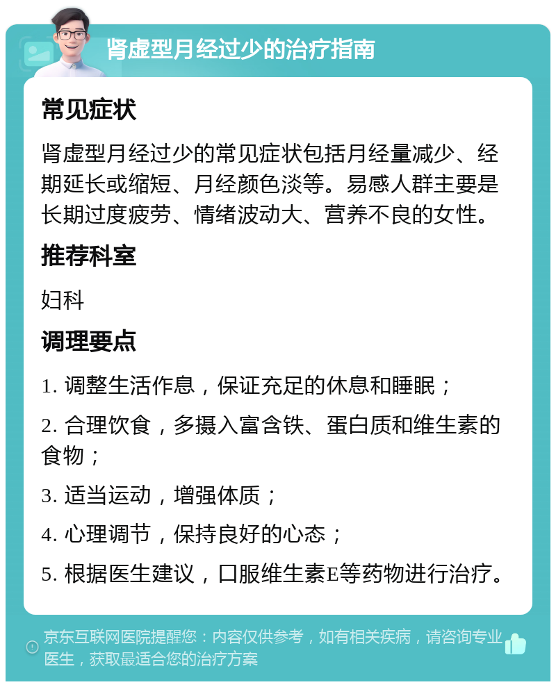 肾虚型月经过少的治疗指南 常见症状 肾虚型月经过少的常见症状包括月经量减少、经期延长或缩短、月经颜色淡等。易感人群主要是长期过度疲劳、情绪波动大、营养不良的女性。 推荐科室 妇科 调理要点 1. 调整生活作息，保证充足的休息和睡眠； 2. 合理饮食，多摄入富含铁、蛋白质和维生素的食物； 3. 适当运动，增强体质； 4. 心理调节，保持良好的心态； 5. 根据医生建议，口服维生素E等药物进行治疗。