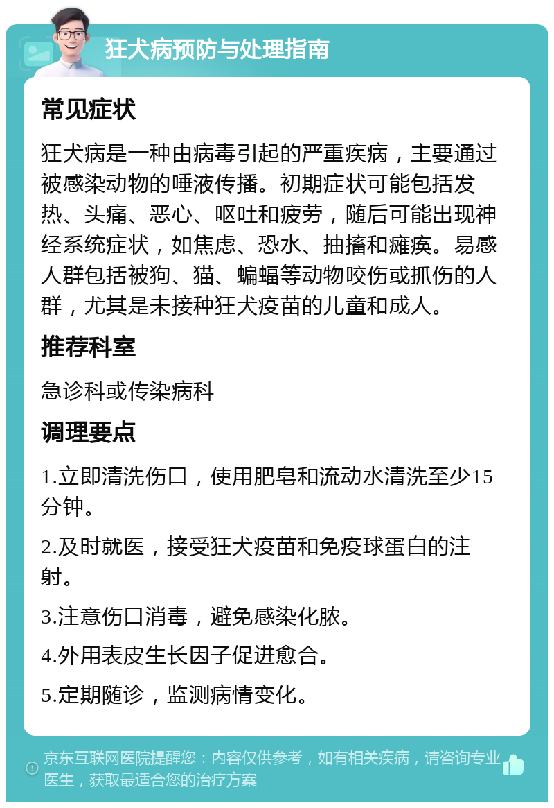 狂犬病预防与处理指南 常见症状 狂犬病是一种由病毒引起的严重疾病，主要通过被感染动物的唾液传播。初期症状可能包括发热、头痛、恶心、呕吐和疲劳，随后可能出现神经系统症状，如焦虑、恐水、抽搐和瘫痪。易感人群包括被狗、猫、蝙蝠等动物咬伤或抓伤的人群，尤其是未接种狂犬疫苗的儿童和成人。 推荐科室 急诊科或传染病科 调理要点 1.立即清洗伤口，使用肥皂和流动水清洗至少15分钟。 2.及时就医，接受狂犬疫苗和免疫球蛋白的注射。 3.注意伤口消毒，避免感染化脓。 4.外用表皮生长因子促进愈合。 5.定期随诊，监测病情变化。