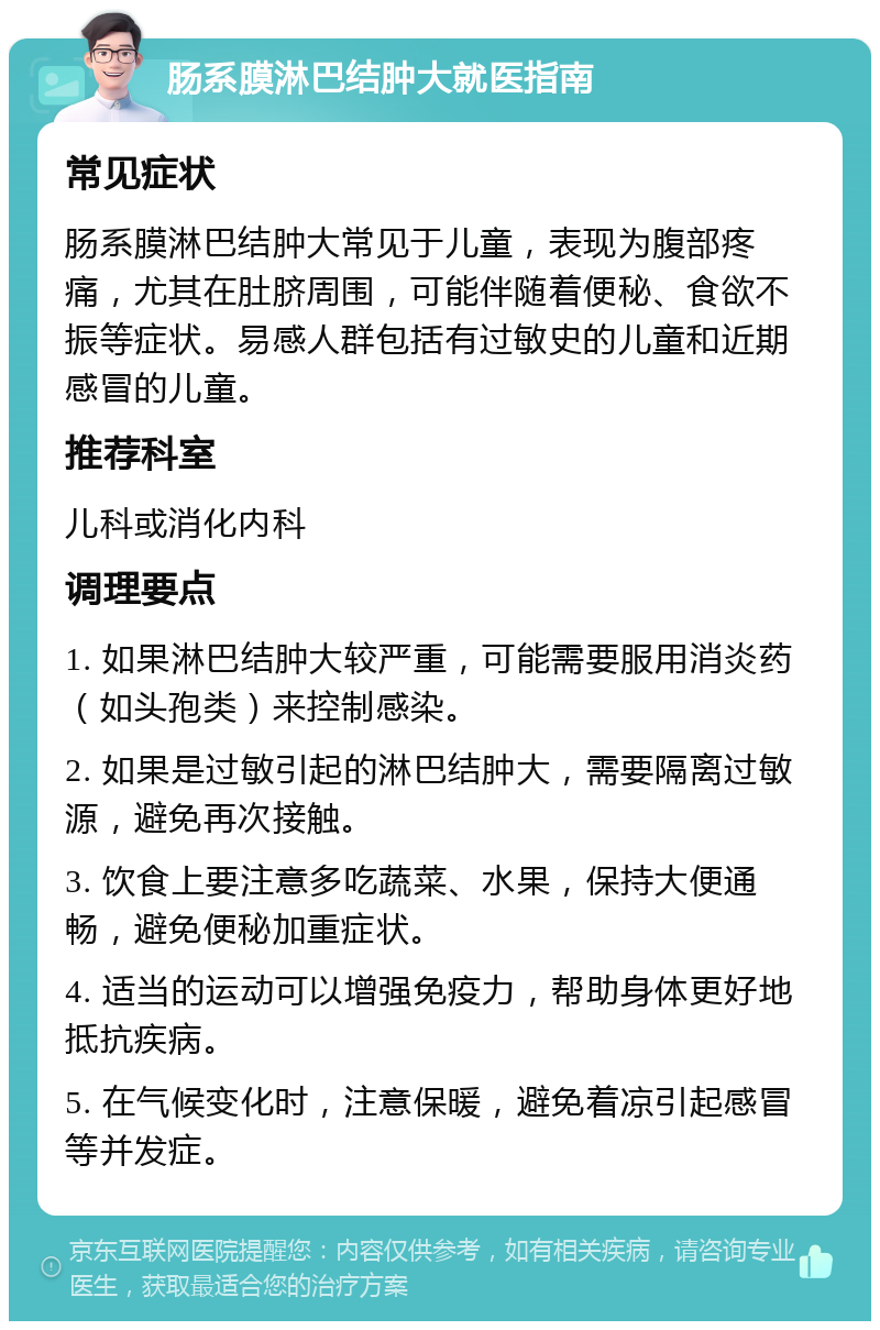 肠系膜淋巴结肿大就医指南 常见症状 肠系膜淋巴结肿大常见于儿童，表现为腹部疼痛，尤其在肚脐周围，可能伴随着便秘、食欲不振等症状。易感人群包括有过敏史的儿童和近期感冒的儿童。 推荐科室 儿科或消化内科 调理要点 1. 如果淋巴结肿大较严重，可能需要服用消炎药（如头孢类）来控制感染。 2. 如果是过敏引起的淋巴结肿大，需要隔离过敏源，避免再次接触。 3. 饮食上要注意多吃蔬菜、水果，保持大便通畅，避免便秘加重症状。 4. 适当的运动可以增强免疫力，帮助身体更好地抵抗疾病。 5. 在气候变化时，注意保暖，避免着凉引起感冒等并发症。