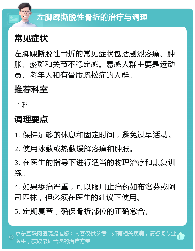 左脚踝撕脱性骨折的治疗与调理 常见症状 左脚踝撕脱性骨折的常见症状包括剧烈疼痛、肿胀、瘀斑和关节不稳定感。易感人群主要是运动员、老年人和有骨质疏松症的人群。 推荐科室 骨科 调理要点 1. 保持足够的休息和固定时间，避免过早活动。 2. 使用冰敷或热敷缓解疼痛和肿胀。 3. 在医生的指导下进行适当的物理治疗和康复训练。 4. 如果疼痛严重，可以服用止痛药如布洛芬或阿司匹林，但必须在医生的建议下使用。 5. 定期复查，确保骨折部位的正确愈合。