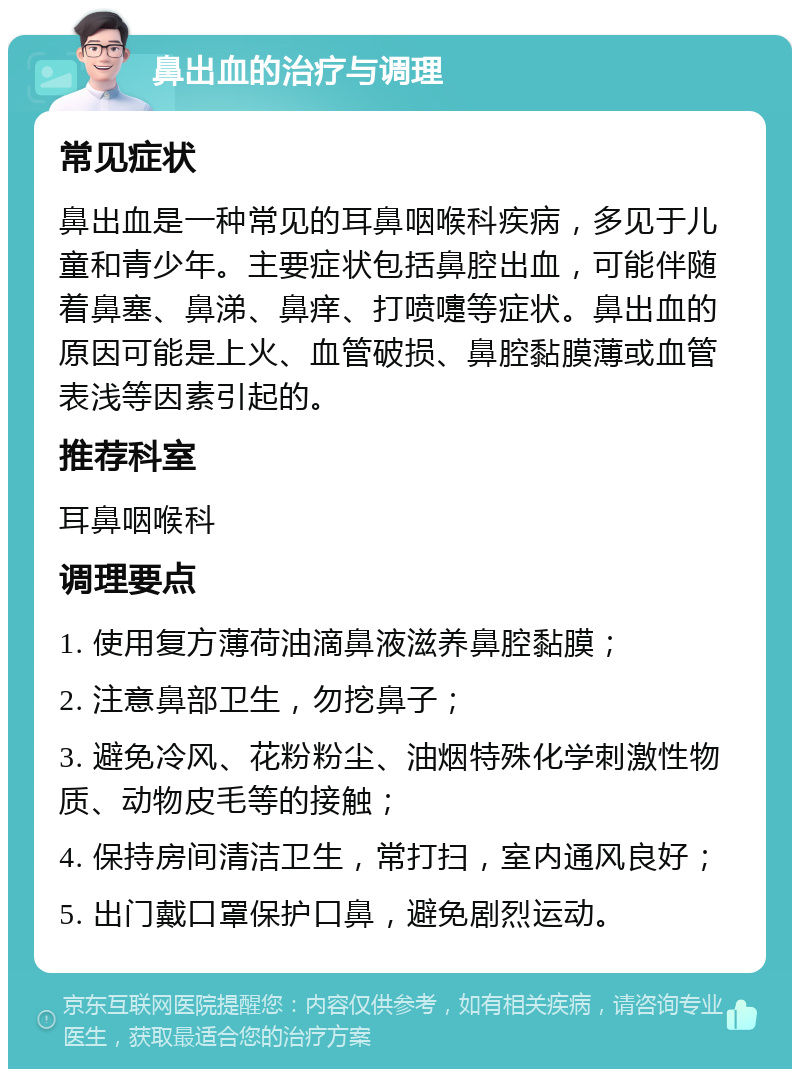 鼻出血的治疗与调理 常见症状 鼻出血是一种常见的耳鼻咽喉科疾病，多见于儿童和青少年。主要症状包括鼻腔出血，可能伴随着鼻塞、鼻涕、鼻痒、打喷嚏等症状。鼻出血的原因可能是上火、血管破损、鼻腔黏膜薄或血管表浅等因素引起的。 推荐科室 耳鼻咽喉科 调理要点 1. 使用复方薄荷油滴鼻液滋养鼻腔黏膜； 2. 注意鼻部卫生，勿挖鼻子； 3. 避免冷风、花粉粉尘、油烟特殊化学刺激性物质、动物皮毛等的接触； 4. 保持房间清洁卫生，常打扫，室内通风良好； 5. 出门戴口罩保护口鼻，避免剧烈运动。